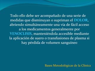 Todo ello debe ser acompañado de una serie de medidas que disminuyan o supriman el  DOLOR , abriendo simultáneamente una vía de fácil acceso a los medicamentos generalmente por  VENOCLISIS , manteniéndola accesible mediante la aplicación de suero o transfusiones de plasma si hay pérdida de volumen sanguíneo Bases Metodológicas de la Clínica 