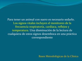 Para tener un animal con suero es necesario sedarlo.  Los signos vitales incluyen el monitoreo de la frecuencia respiratoria, cardíaca, reflejos y temperatura.  Una disminución de la lectura de cualquiera de estos signos desemboca en una práctica correspondiente Bases Metodológicas de la Clínica 