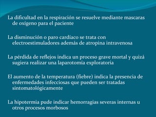 La dificultad en la respiración se resuelve mediante mascaras de oxígeno para el paciente La disminución o paro cardíaco se trata con electroestimuladores además de atropina intravenosa La pérdida de reflejos indica un proceso grave mortal y quizá sugiera realizar una laparotomía exploratoria El aumento de la temperatura (fiebre) indica la presencia de enfermedades infecciosas que pueden ser tratadas sintomatológicamente La hipotermia pude indicar hemorragias severas internas u otros procesos morbosos 