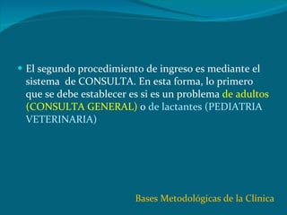 El segundo procedimiento de ingreso es mediante el sistema  de CONSULTA. En esta forma, lo primero que se debe establecer es si es un problema  de adultos (CONSULTA GENERAL)  o  de lactantes (PEDIATRIA VETERINARIA) Bases Metodológicas de la Clínica 