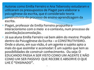  Autoras como Emília Ferreiro e Ana Teberosky estudaram e 
utilizaram os pressupostos de Piaget para elaborar a 
psicogênese da escrita, que é considerado teoria 
construtivista do processo de ensino-aprendizagem da 
escrita. 
 Piaget, professor de Emília Ferreiro propunha o 
interacionismo com o meio e o contexto, num processo de 
assimilação/acomodação. 
 Já sua aluna Emília Ferreiro vai bem além do mestre: Propõe 
dentro da Psicogênese da Escrita – o CONSTRUTIVISMO. 
Onde o aluno, em sua visão, é um agente e sujeito apto a 
mais do que assimilar e acomodar: É um sujeito que tem as 
possibilidades de construir conhecimento. Ou seja: O 
EDUCANDO PASSA A SER VISTO COMO UM AGENTE E NÃO 
COMO UM SER PASSIVO QUE RECEBE E ABSORVE O QUE 
LHE É “ENSINADO”. 
5 
 