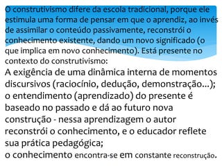 O construtivismo difere da escola tradicional, porque ele 
estimula uma forma de pensar em que o aprendiz, ao invés 
de assimilar o conteúdo passivamente, reconstrói o 
conhecimento existente, dando um novo significado (o 
que implica em novo conhecimento). Está presente no 
contexto do construtivismo: 
A exigência de uma dinâmica interna de momentos 
discursivos (raciocínio, dedução, demonstração...); 
o entendimento (aprendizado) do presente é 
baseado no passado e dá ao futuro nova 
construção - nessa aprendizagem o autor 
reconstrói o conhecimento, e o educador reflete 
sua prática pedagógica; 
o conhecimento encontra-s6 e em constante reconstrução. 
 