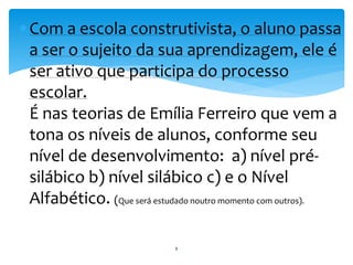 Com a escola construtivista, o aluno passa 
a ser o sujeito da sua aprendizagem, ele é 
ser ativo que participa do processo 
escolar. 
É nas teorias de Emília Ferreiro que vem a 
tona os níveis de alunos, conforme seu 
nível de desenvolvimento: a) nível pré-silábico 
b) nível silábico c) e o Nível 
Alfabético. (Que será estudado noutro momento com outros). 
8 
 