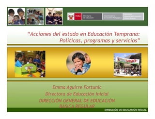 “Acciones del estado en Educación Temprana:
            Políticas, programas y servicios”




          Emma Aguirre Fortunic
       Directora de Educación Inicial
    DIRECCIÓN GENERAL DE EDUCACIÓN
             BÁSICA REGULAR
                                DIRECCIÓN DE EDUCACIÓN INICIAL
 
