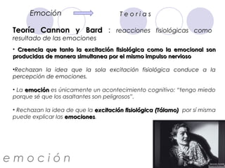 Emoción                         Teorias

 Teoría Cannon y Bard : reacciones fisiológicas como
 resultado de las emociones
 • Creencia que tanto la excitación fisiológica como la emocional son
 producidas de manera simultanea por el mismo impulso nervioso

 •Rechazan la idea que la sola excitación fisiológica conduce a la
 percepción de emociones.

 • La emoción es únicamente un acontecimiento cognitivo: “tengo miedo
 porque sé que los asaltantes son peligrosos”.

 • Rechazan la idea de que la excitación fisiológica (Tálamo) por sí misma
 puede explicar las emociones.
                    emociones




emoción
 