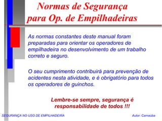 SEGURANÇA NO USO DE EMPILHADEIRA Autor: Carnaúba
Normas de Segurança
para Op. de Empilhadeiras
As normas constantes deste manual foram
preparadas para orientar os operadores de
empilhadeira no desenvolvimento de um trabalho
correto e seguro.
O seu cumprimento contribuirá para prevenção de
acidentes nesta atividade, e é obrigatório para todos
os operadores de guinchos.
Lembre-se sempre, segurança é
responsabilidade de todos !!!
 