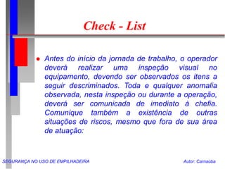 SEGURANÇA NO USO DE EMPILHADEIRA Autor: Carnaúba
Check - List
 Antes do início da jornada de trabalho, o operador
deverá realizar uma inspeção visual no
equipamento, devendo ser observados os itens a
seguir descriminados. Toda e qualquer anomalia
observada, nesta inspeção ou durante a operação,
deverá ser comunicada de imediato à chefia.
Comunique também a existência de outras
situações de riscos, mesmo que fora de sua área
de atuação:
 