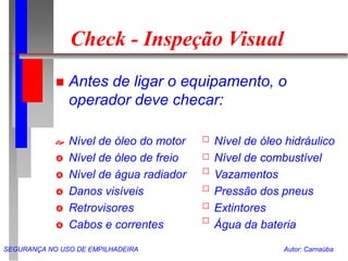 SEGURANÇA NO USO DE EMPILHADEIRA Autor: Carnaúba
Check - Inspeção Visual
 Antes de ligar o equipamento, o
operador deve checar:
 Nível de óleo do motor Nível de óleo hidráulico
 Nível de óleo de freio Nível de combustível
 Nível de água radiador Vazamentos
 Danos visíveis Pressão dos pneus
 Retrovisores Extintores
 Cabos e correntes Água da bateria
 