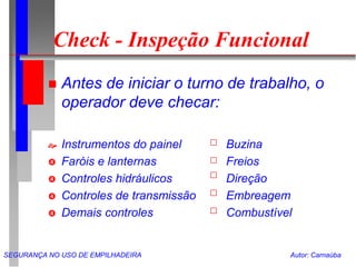 SEGURANÇA NO USO DE EMPILHADEIRA Autor: Carnaúba
Check - Inspeção Funcional
 Antes de iniciar o turno de trabalho, o
operador deve checar:
 Instrumentos do painel Buzina
 Faróis e lanternas Freios
 Controles hidráulicos Direção
 Controles de transmissão Embreagem
 Demais controles Combustível
 