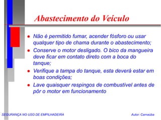 SEGURANÇA NO USO DE EMPILHADEIRA Autor: Carnaúba
Abastecimento do Veículo
 Não é permitido fumar, acender fósforo ou usar
qualquer tipo de chama durante o abastecimento;
 Conserve o motor desligado. O bico da mangueira
deve ficar em contato direto com a boca do
tanque;
 Verifique a tampa do tanque, esta deverá estar em
boas condições;
 Lave quaisquer respingos de combustível antes de
pôr o motor em funcionamento
 