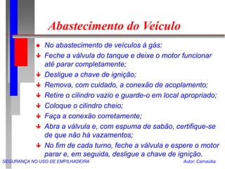 SEGURANÇA NO USO DE EMPILHADEIRA Autor: Carnaúba
Abastecimento do Veículo
 No abastecimento de veículos à gás:
 Feche a válvula do tanque e deixe o motor funcionar
até parar completamente;
 Desligue a chave de ignição;
 Remova, com cuidado, a conexão de acoplamento;
 Retire o cilindro vazio e guarde-o em local apropriado;
 Coloque o cilindro cheio;
 Faça a conexão corretamente;
 Abra a válvula e, com espuma de sabão, certifique-se
de que não há vazamentos;
 No fim de cada turno, feche a válvula e espere o motor
parar e, em seguida, desligue a chave de ignição.
 