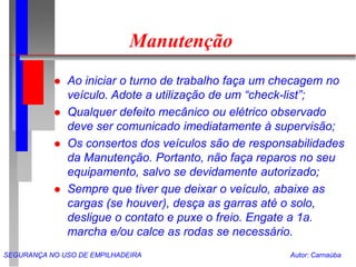 SEGURANÇA NO USO DE EMPILHADEIRA Autor: Carnaúba
Manutenção
 Ao iniciar o turno de trabalho faça um checagem no
veículo. Adote a utilização de um “check-list”;
 Qualquer defeito mecânico ou elétrico observado
deve ser comunicado imediatamente à supervisão;
 Os consertos dos veículos são de responsabilidades
da Manutenção. Portanto, não faça reparos no seu
equipamento, salvo se devidamente autorizado;
 Sempre que tiver que deixar o veículo, abaixe as
cargas (se houver), desça as garras até o solo,
desligue o contato e puxe o freio. Engate a 1a.
marcha e/ou calce as rodas se necessário.
 