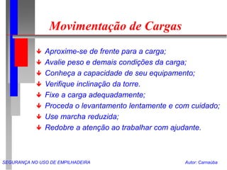 SEGURANÇA NO USO DE EMPILHADEIRA Autor: Carnaúba
Movimentação de Cargas
 Aproxime-se de frente para a carga;
 Avalie peso e demais condições da carga;
 Conheça a capacidade de seu equipamento;
 Verifique inclinação da torre.
 Fixe a carga adequadamente;
 Proceda o levantamento lentamente e com cuidado;
 Use marcha reduzida;
 Redobre a atenção ao trabalhar com ajudante.
 