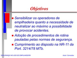 SEGURANÇA NO USO DE EMPILHADEIRA Autor: Carnaúba
Objetivos
 Sensibilizar os operadores de
empilhadeira quanto a necessidade de
neutralizar ao máximo a possibilidade
de provocar acidentes.
 Adoção de procedimentos de rotina
pautadas pelas normas de segurança.
 Cumprimento ao disposto na NR-11 da
Port. 3214/78 MTb.
 
