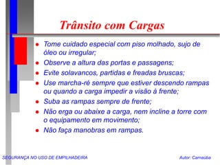 SEGURANÇA NO USO DE EMPILHADEIRA Autor: Carnaúba
Trânsito com Cargas
 Tome cuidado especial com piso molhado, sujo de
óleo ou irregular;
 Observe a altura das portas e passagens;
 Evite solavancos, partidas e freadas bruscas;
 Use marcha-ré sempre que estiver descendo rampas
ou quando a carga impedir a visão à frente;
 Suba as rampas sempre de frente;
 Não erga ou abaixe a carga, nem incline a torre com
o equipamento em movimento;
 Não faça manobras em rampas.
 