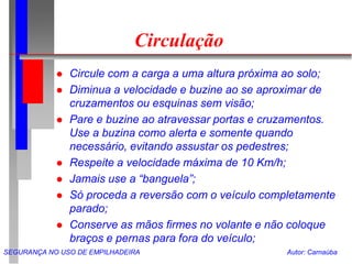 SEGURANÇA NO USO DE EMPILHADEIRA Autor: Carnaúba
Circulação
 Circule com a carga a uma altura próxima ao solo;
 Diminua a velocidade e buzine ao se aproximar de
cruzamentos ou esquinas sem visão;
 Pare e buzine ao atravessar portas e cruzamentos.
Use a buzina como alerta e somente quando
necessário, evitando assustar os pedestres;
 Respeite a velocidade máxima de 10 Km/h;
 Jamais use a “banguela”;
 Só proceda a reversão com o veículo completamente
parado;
 Conserve as mãos firmes no volante e não coloque
braços e pernas para fora do veículo;
 