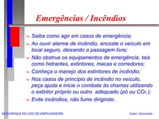 SEGURANÇA NO USO DE EMPILHADEIRA Autor: Carnaúba
Emergências / Incêndios
 Saiba como agir em casos de emergência;
 Ao ouvir alarme de incêndio, encoste o veículo em
local seguro, deixando a passagem livre;
 Não obstrua os equipamentos de emergência, tais
como hidrantes, extintores, macas e corredores;
 Conheça o manejo dos extintores de incêndio;
 Nos casos de princípio de incêndio no veículo,
peça ajuda e inicie o combate às chamas utilizando
o extintor próprio ou outro adequado (pó ou CO2 );
 Evite incêndios, não fume dirigindo.
 