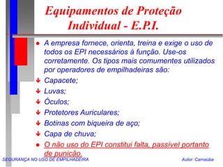 SEGURANÇA NO USO DE EMPILHADEIRA Autor: Carnaúba
Equipamentos de Proteção
Individual - E.P.I.
 A empresa fornece, orienta, treina e exige o uso de
todos os EPI necessários à função. Use-os
corretamente. Os tipos mais comumentes utilizados
por operadores de empilhadeiras são:
 Capacete;
 Luvas;
 Óculos;
 Protetores Auriculares;
 Botinas com biqueira de aço;
 Capa de chuva;
 O não uso do EPI constitui falta, passível portanto
de punicão.
 