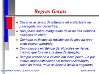 SEGURANÇA NO USO DE EMPILHADEIRA Autor: Carnaúba
Regras Gerais
 Observe os sinais de tráfego e dê preferência de
passagens aos pedestres;
 Não passe sobre mangueiras de ar ou fios elétricos
deixados no chão;
 Conheça os limites de resistência do piso da área
onde estiver operando;
 Comunique a existência de situações de riscos,
mesmo que fora de sua área de atuação;
 Sempre estacione o veículo em local plano. Se por
motivo maior estacionar em terreno acidentado,
calce as rodas, trave os freios e deixe-o engatado.
 