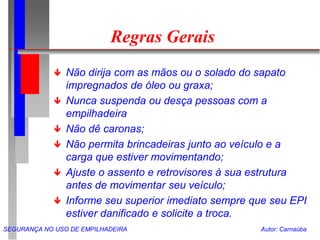 SEGURANÇA NO USO DE EMPILHADEIRA Autor: Carnaúba
Regras Gerais
 Não dirija com as mãos ou o solado do sapato
impregnados de óleo ou graxa;
 Nunca suspenda ou desça pessoas com a
empilhadeira
 Não dê caronas;
 Não permita brincadeiras junto ao veículo e a
carga que estiver movimentando;
 Ajuste o assento e retrovisores à sua estrutura
antes de movimentar seu veículo;
 Informe seu superior imediato sempre que seu EPI
estiver danificado e solicite a troca.
 