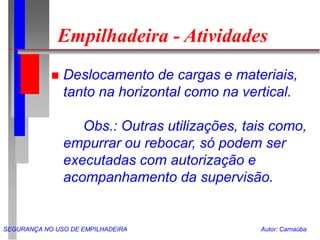SEGURANÇA NO USO DE EMPILHADEIRA Autor: Carnaúba
Empilhadeira - Atividades
 Deslocamento de cargas e materiais,
tanto na horizontal como na vertical.
Obs.: Outras utilizações, tais como,
empurrar ou rebocar, só podem ser
executadas com autorização e
acompanhamento da supervisão.
 
