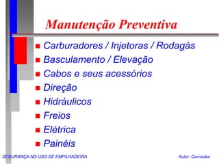 SEGURANÇA NO USO DE EMPILHADEIRA Autor: Carnaúba
Manutenção Preventiva
 Carburadores / Injetoras / Rodagás
 Basculamento / Elevação
 Cabos e seus acessórios
 Direção
 Hidráulicos
 Freios
 Elétrica
 Painéis
 