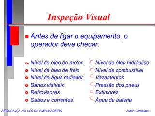SEGURANÇA NO USO DE EMPILHADEIRA Autor: Carnaúba
Inspeção Visual
 Antes de ligar o equipamento, o
operador deve checar:
 Nível de óleo do motor Nível de óleo hidráulico
 Nível de óleo de freio Nível de combustível
 Nível de água radiador Vazamentos
 Danos visíveis Pressão dos pneus
 Retrovisores Extintores
 Cabos e correntes Água da bateria
 