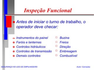 SEGURANÇA NO USO DE EMPILHADEIRA Autor: Carnaúba
Inspeção Funcional
 Antes de iniciar o turno de trabalho, o
operador deve checar:
 Instrumentos do painel Buzina
 Faróis e lanternas Freios
 Controles hidráulicos Direção
 Controles de transmissão Embreagem
 Demais controles Combustível
 