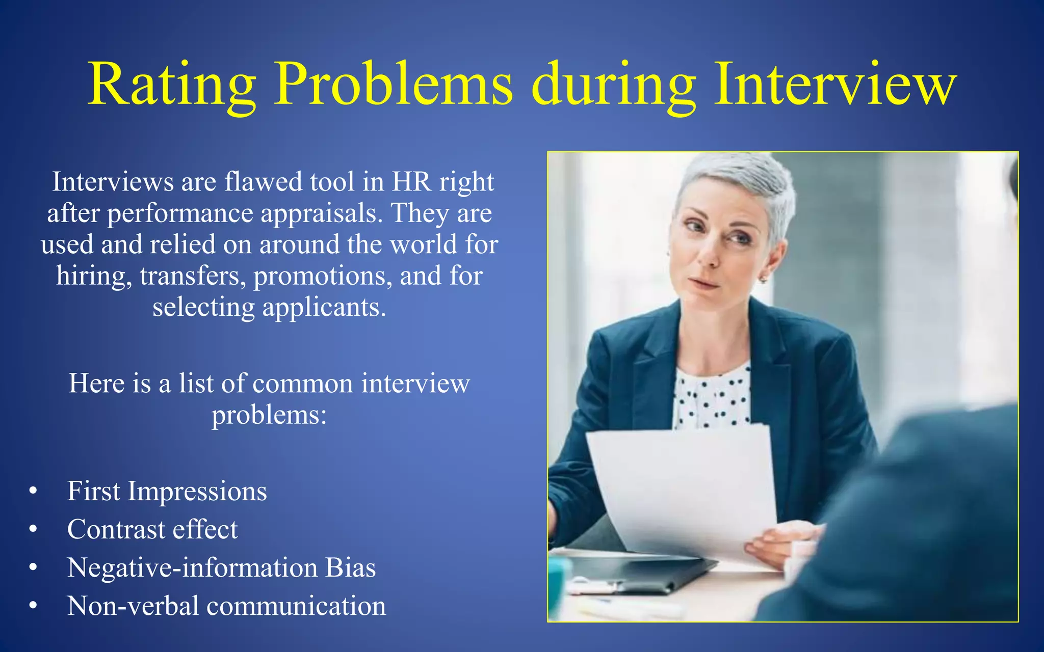 Rating Problems during Interview
Interviews are flawed tool in HR right
after performance appraisals. They are
used and relied on around the world for
hiring, transfers, promotions, and for
selecting applicants.
Here is a list of common interview
problems:
• First Impressions
• Contrast effect
• Negative-information Bias
• Non-verbal communication
 
