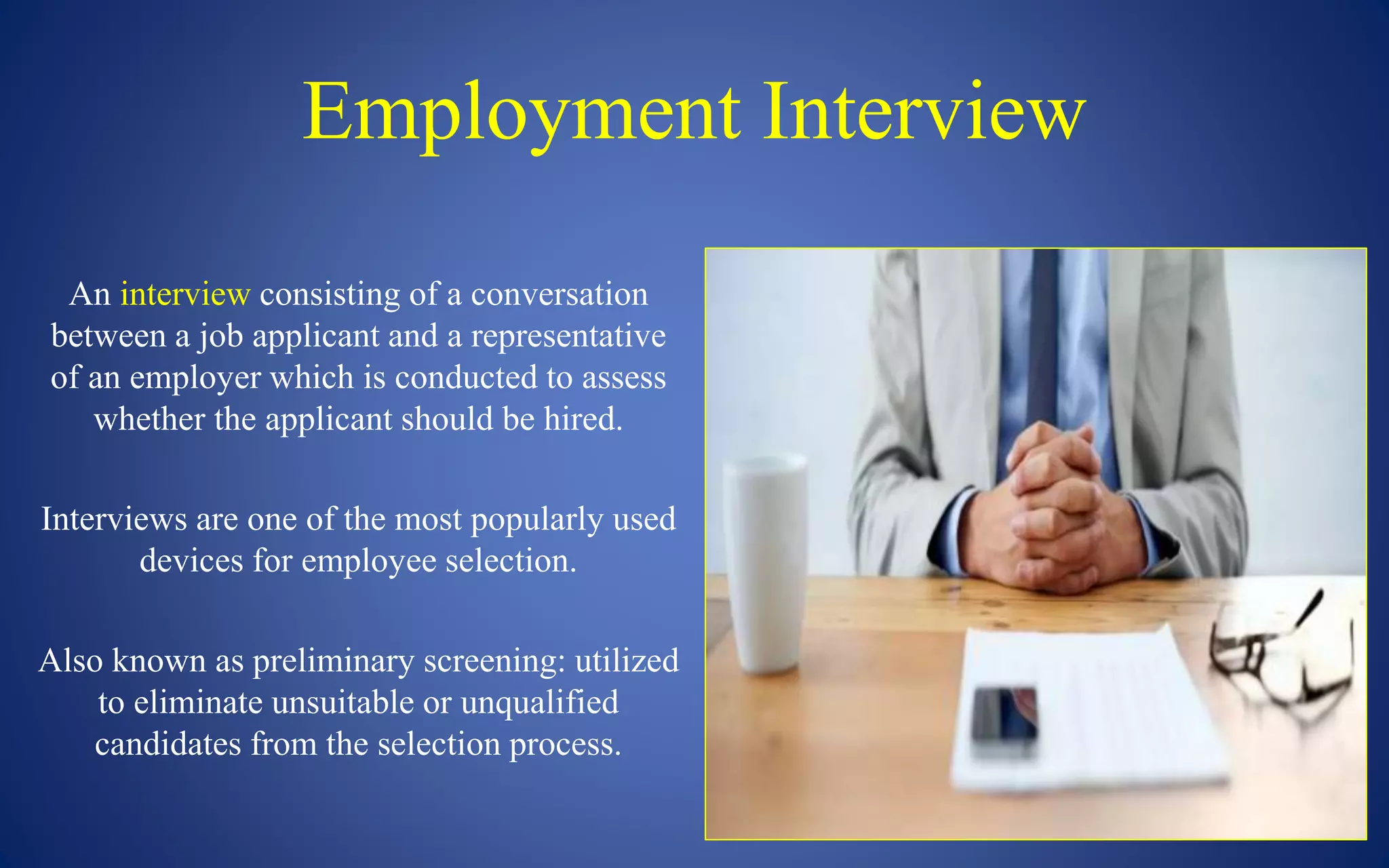 Employment Interview
An interview consisting of a conversation
between a job applicant and a representative
of an employer which is conducted to assess
whether the applicant should be hired.
Interviews are one of the most popularly used
devices for employee selection.
Also known as preliminary screening: utilized
to eliminate unsuitable or unqualified
candidates from the selection process.
 