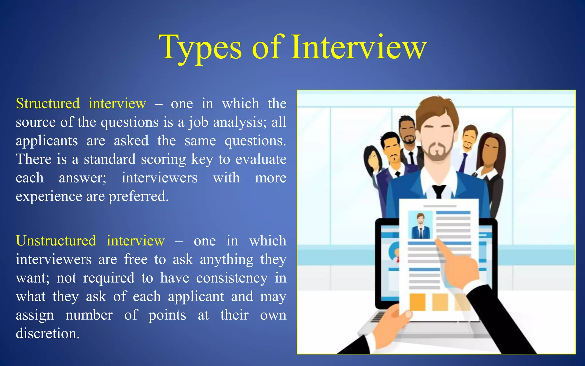 Types of Interview
Structured interview – one in which the
source of the questions is a job analysis; all
applicants are asked the same questions.
There is a standard scoring key to evaluate
each answer; interviewers with more
experience are preferred.
Unstructured interview – one in which
interviewers are free to ask anything they
want; not required to have consistency in
what they ask of each applicant and may
assign number of points at their own
discretion.
 