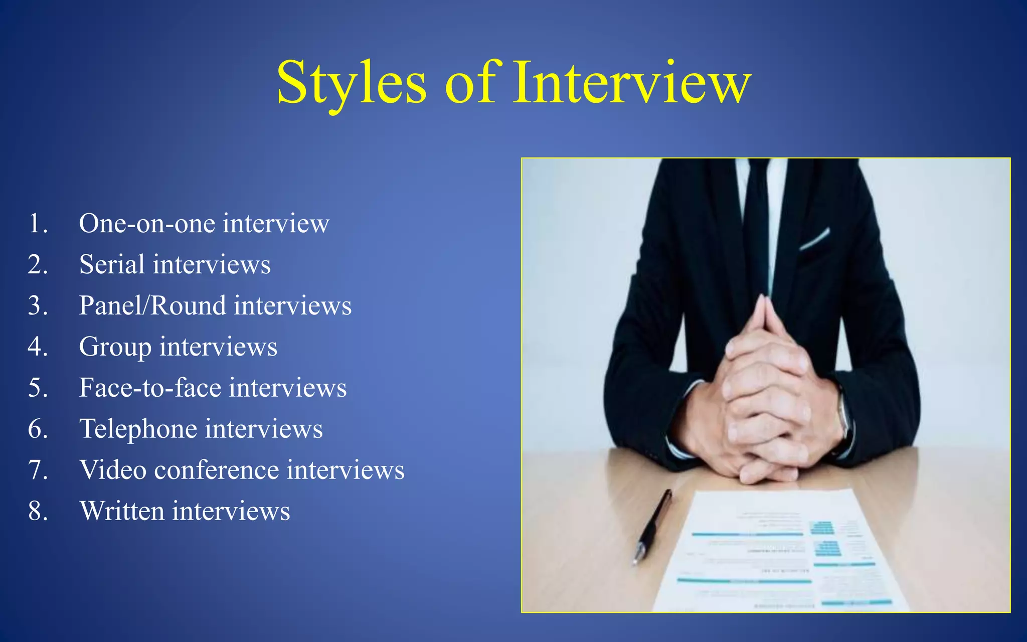 Styles of Interview
1. One-on-one interview
2. Serial interviews
3. Panel/Round interviews
4. Group interviews
5. Face-to-face interviews
6. Telephone interviews
7. Video conference interviews
8. Written interviews
 