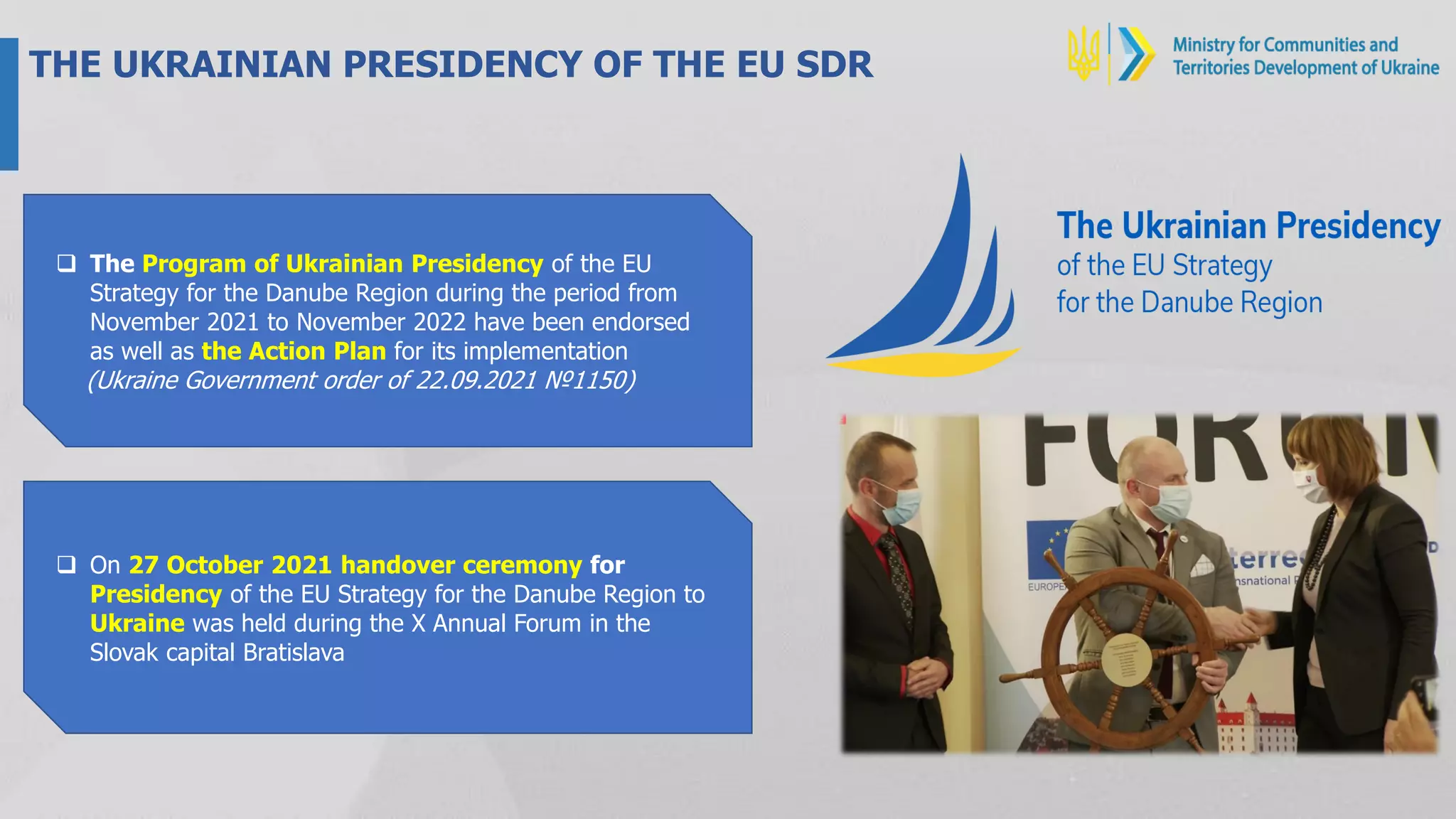 THE UKRAINIAN PRESIDENCY OF THE EU SDR
 The Program of Ukrainian Presidency of the EU
Strategy for the Danube Region during the period from
November 2021 to November 2022 have been endorsed
as well as the Action Plan for its implementation
(Ukraine Government order of 22.09.2021 №1150)
 On 27 October 2021 handover ceremony for
Presidency of the EU Strategy for the Danube Region to
Ukraine was held during the X Annual Forum in the
Slovak capital Bratislava
 