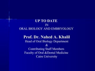 UP TO DATE 
IN 
ORAL BIOLOGY AND EMBRYOLOGY 
Prof. Dr. Nahed A. Khalil 
Head of Oral Biology Department 
& 
Contributing Staff Members 
Faculty of Oral &Dental Medicine 
Cairo University 
 