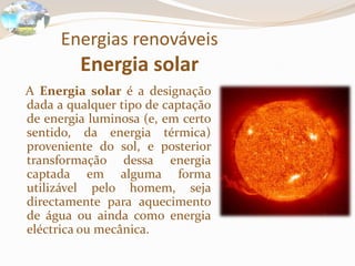 Energias renováveisEnergia solarA Energia solar é a designação dada a qualquer tipo de captação de energia luminosa (e, em certo sentido, da energia térmica) proveniente do sol, e posterior transformação dessa energia captada em alguma forma utilizável pelo homem, seja directamente para aquecimento de água ou ainda como energia eléctrica ou mecânica.