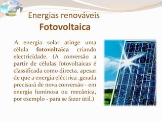 Energias renováveis Fotovoltaica    A energia solar atinge uma célula fotovoltaica criando electricidade. (A conversão a partir de células fotovoltaicas é classificada como directa, apesar de que a energia eléctrica ,gerada precisará de nova conversão - em energia luminosa ou mecânica, por exemplo - para se fazer útil.)