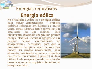 Energias renováveisEnergia eólica	Na actualidade utiliza-se a energia eólica para mover aerogeradores - grandes turbinas colocadas em lugares de muito vento. Essas turbinas têm a forma de um cata-vento ou um moinho. Esse movimento, através de um gerador, produz energia eléctrica. Precisam agrupar-se em parques eólicos, concentrações de aerogeradores, necessários para que a produção de energia se torne rentável, mas podem ser usados isoladamente, para alimentar localidades remotas e distantes da rede de transmissão. É possível ainda a utilização de aerogeradores de baixa tensão quando se trata de requisitos limitados de energia eléctrica.