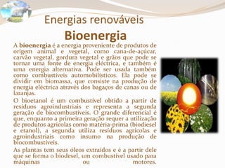Energias renováveis Bioenergia 	A bioenergia é a energia proveniente de produtos de origem animal e vegetal, como cana-de-açúcar, carvão vegetal, gordura vegetal e grãos que pode se tornar uma fonte de energia eléctrica, e também é uma energia alternativa. Pode ser usada também como combustíveis automobilísticos. Ela pode se dividir em biomassa, que consiste na produção de energia eléctrica através dos bagaços de canas ou de laranjas. 	O bioetanol é um combustível obtido a partir de resíduos agroindustriais e representa a segunda geração de biocombustíveis. O grande diferencial é que, enquanto a primeira geração requer a utilização de produtos agrícolas como matéria-prima (biodiesel e etanol), a segunda utiliza resíduos agrícolas e agroindustriais como insumo na produção de biocombustíveis.	As plantas tem seus óleos extraídos e é a partir dele que se forma o biodesel, um combustível usado para máquinas ou motores.