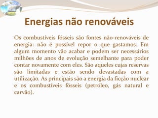 Energias não renováveis	Os combustíveis fósseis são fontes não-renováveis de energia: não é possível repor o que gastamos. Em algum momento vão acabar e podem ser necessários milhões de anos de evolução semelhante para poder contar novamente com eles. São aqueles cujas reservas são limitadas e estão sendo devastadas com a utilização. As principais são a energia da ficção nuclear e os combustíveis fósseis (petróleo, gás natural e carvão).
