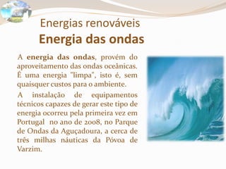 Energias renováveisEnergia das ondas    A energia das ondas, provém do aproveitamento das ondas oceânicas. É uma energia "limpa", isto é, sem quaisquer custos para o ambiente.    A instalação de equipamentos técnicos capazes de gerar este tipo de energia ocorreu pela primeira vez em Portugal  no ano de 2008, no Parque de Ondas da Aguçadoura, a cerca de três milhas náuticas da Póvoa de Varzim.