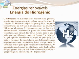 Energias renováveisEnergia do HidrogénioO hidrogénio é o mais abundante dos elementos químicos, constituindo aproximadamente 75% da massa elementar do Universo. As Estrelas na sequência principal são compostas primariamente de hidrogénio em seu estado de plasma. O Hidrogénio elementar é relativamente raro na Terra, e é industrialmente produzido a partir de hidrocarbonetos presentes no gás natural, tais como, metano após o qual a maior parte do hidrogénio elementar é usada "em cativeiro" (o que significa localmente no lugar de produção). Os maiores mercados do mundo fazem uso do hidrogénio para o aprimoramento de combustíveis fósseis e na produção de amoníaco (maior parte para o mercado de fertilizantes). O hidrogénio também pode ser obtido por meio da electrólise da água, porém, este processo é actualmente dispendioso, o que privilegia sua obtenção a partir do gás natural