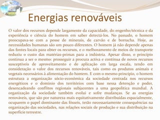 Energias renováveisO valor dos recursos depende largamente da capacidade, do engenho/técnica e da experiência e ciência do homem em saber detectá-los. No passado, o homem preocupava-se com a posse de minerais, de carvão e de borracha. Hoje, as necessidades humanas são um pouco diferentes. O homem já não depende apenas das fontes locais para obter os recursos, e o melhoramento de meios de transporte reduziu o custo das matérias-primas para a indústria. Apesar disso, o princípio continua a ser o mesmo: prosseguir a procura activa e contínua de novos recursos susceptíveis de aproveitamento e de aplicação em larga escala, tendo em consideração o valor dos recursos renováveis, tais como os produtos animais e vegetais necessários à alimentação do homem. E com o mesmo princípio, o homem estrutura a organização sócio-económica da sociedade centrada nos recursos energéticos e o domínio dos territórios com base nessa detenção e poder, desencadeando conflitos regionais subjacentes a uma geopolítica mundial. A organização da sociedade também evolui e sofre mudanças. Se as energias renováveis, que são por natureza mais equitativamente distribuídas espacialmente, ocuparem o papel dominante das fósseis, terão necessariamente consequências na organização das sociedades, nas relações sociais de produção e sua distribuição na superfície terrestre.