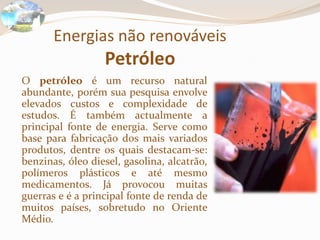 Energias não renováveisPetróleo	O petróleo é um recurso natural abundante, porém sua pesquisa envolve elevados custos e complexidade de estudos. É também actualmente a principal fonte de energia. Serve como base para fabricação dos mais variados produtos, dentre os quais destacam-se: benzinas, óleo diesel, gasolina, alcatrão, polímeros plásticos e até mesmo medicamentos. Já provocou muitas guerras e é a principal fonte de renda de muitos países, sobretudo no Oriente Médio.