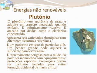 Energias não renováveisPlutónio    O plutónio tem aparência de prata e adquire um aspecto amarelado quando oxidado. É quimicamente reactivo. É atacado por ácidos como o clorídrico concentrado.   Apresenta seis variedades alotrópicas com diferentes estruturas cristalinas.   É um poderoso emissor de partículas alfa. Um pedaço grande pode aquecer o suficiente para ferver água.   É extremamente perigoso para a saúde. Só pode ser manuseado com equipamentos e protecções especiais. Precauções devem ser inclusive tomadas para evitar formação acidental de massa crítica.