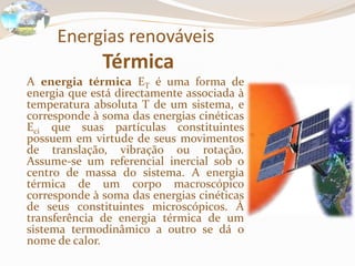 Energias renováveis
Térmica
A energia térmica ET é uma forma de
energia que está directamente associada à
temperatura absoluta T de um sistema, e
corresponde à soma das energias cinéticas
Eci que suas partículas constituintes
possuem em virtude de seus movimentos
de translação, vibração ou rotação.
Assume-se um referencial inercial sob o
centro de massa do sistema. A energia
térmica de um corpo macroscópico
corresponde à soma das energias cinéticas
de seus constituintes microscópicos. À
transferência de energia térmica de um
sistema termodinâmico a outro se dá o
nome de calor.
 