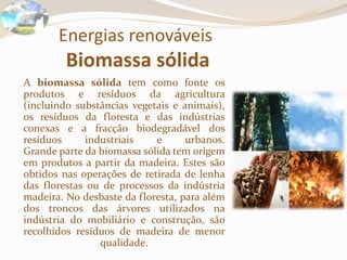 Energias renováveis
Biomassa sólida
A biomassa sólida tem como fonte os
produtos e resíduos da agricultura
(incluindo substâncias vegetais e animais),
os resíduos da floresta e das indústrias
conexas e a fracção biodegradável dos
resíduos industriais e urbanos.
Grande parte da biomassa sólida tem origem
em produtos a partir da madeira. Estes são
obtidos nas operações de retirada de lenha
das florestas ou de processos da indústria
madeira. No desbaste da floresta, para além
dos troncos das árvores utilizados na
indústria do mobiliário e construção, são
recolhidos resíduos de madeira de menor
qualidade.
 