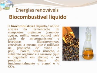 Energias renováveis
Biocombustível líquido
O biocombustível líquido é obtido
através da fermentação de
compostos orgânicos (cana-de-
açúcar, milho, entre outros) pela
acção de microrganismos e
leveduras (Saccharomyces
cerevisiae, a mesma que é utilizada
na produção de vinho e
pão). Porém, nesta situação, o
substrato orgânico é a sacarose (que
é degradada em glicose) e os
produtos finais são
fundamentalmente o etanol e o
CO2.
 