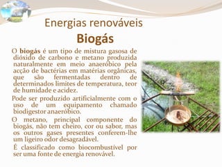 Energias renováveis
Biogás
O biogás é um tipo de mistura gasosa de
dióxido de carbono e metano produzida
naturalmente em meio anaeróbico pela
acção de bactérias em matérias orgânicas,
que são fermentadas dentro de
determinados limites de temperatura, teor
de humidade e acidez.
Pode ser produzido artificialmente com o
uso de um equipamento chamado
biodigestor anaeróbico.
O metano, principal componente do
biogás, não tem cheiro, cor ou sabor, mas
os outros gases presentes conferem-lhe
um ligeiro odor desagradável.
É classificado como biocombustível por
ser uma fonte de energia renovável.
 