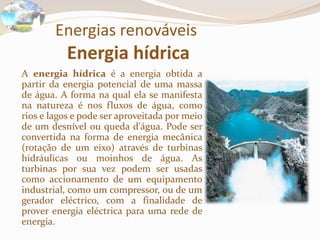 Energias renováveis
Energia hídrica
A energia hídrica é a energia obtida a
partir da energia potencial de uma massa
de água. A forma na qual ela se manifesta
na natureza é nos fluxos de água, como
rios e lagos e pode ser aproveitada por meio
de um desnível ou queda d'água. Pode ser
convertida na forma de energia mecânica
(rotação de um eixo) através de turbinas
hidráulicas ou moinhos de água. As
turbinas por sua vez podem ser usadas
como accionamento de um equipamento
industrial, como um compressor, ou de um
gerador eléctrico, com a finalidade de
prover energia eléctrica para uma rede de
energia.
 