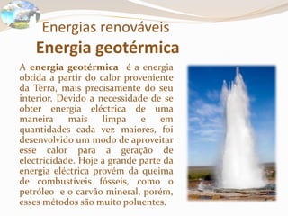 Energias renováveis
Energia geotérmica
A energia geotérmica é a energia
obtida a partir do calor proveniente
da Terra, mais precisamente do seu
interior. Devido a necessidade de se
obter energia eléctrica de uma
maneira mais limpa e em
quantidades cada vez maiores, foi
desenvolvido um modo de aproveitar
esse calor para a geração de
electricidade. Hoje a grande parte da
energia eléctrica provém da queima
de combustíveis fósseis, como o
petróleo e o carvão mineral, porém,
esses métodos são muito poluentes.
 